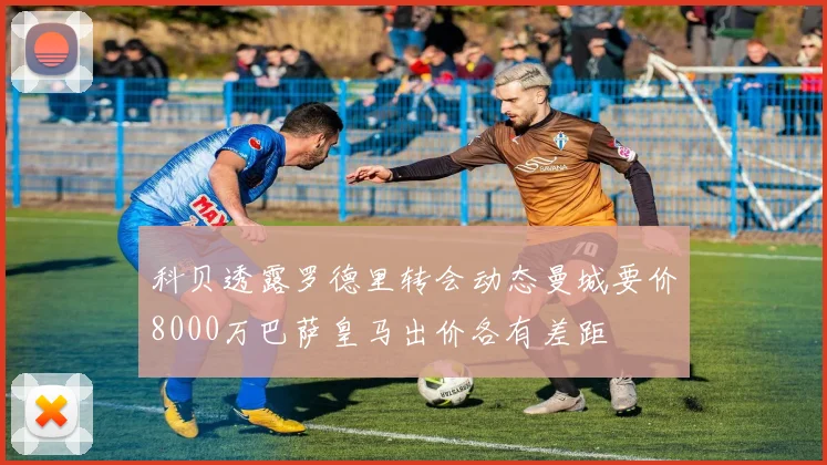 科贝透露罗德里转会动态曼城要价8000万巴萨皇马出价各有差距
