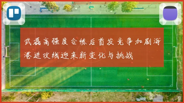 武磊高强度合练后首发竞争加剧海港进攻线迎来新变化与挑战