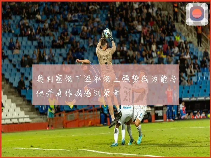 奥利塞场下温和场上强势我为能与他并肩作战感到荣幸
