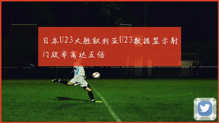 日本U23大胜叙利亚U23数据显示射门效率高达五倍