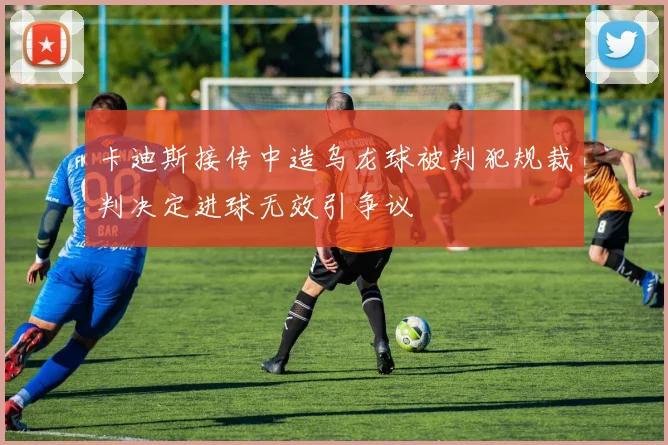 卡迪斯接传中造乌龙球被判犯规裁判决定进球无效引争议