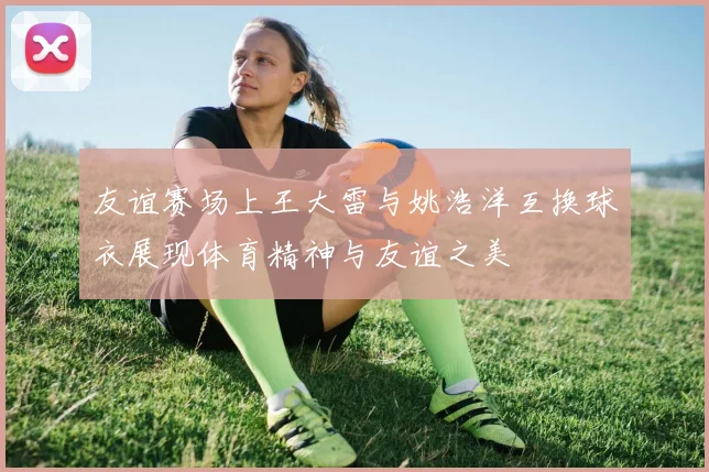 友谊赛场上王大雷与姚浩洋互换球衣展现体育精神与友谊之美