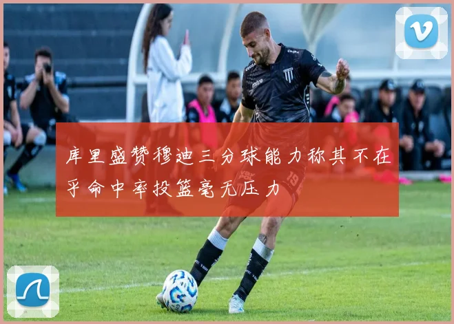库里盛赞穆迪三分球能力称其不在乎命中率投篮毫无压力