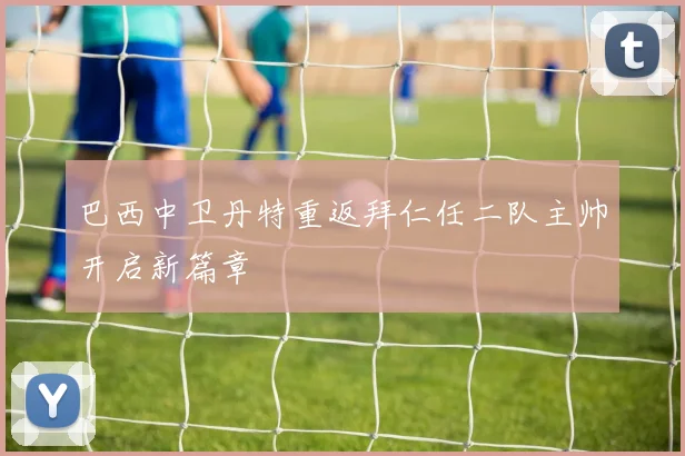 巴西中卫丹特重返拜仁任二队主帅开启新篇章