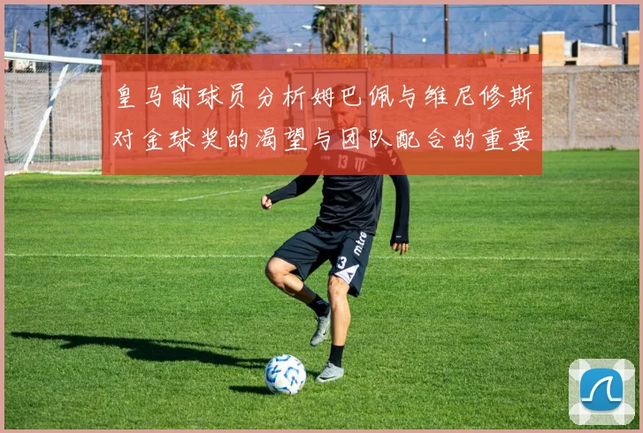 皇马前球员分析姆巴佩与维尼修斯对金球奖的渴望与团队配合的重要性
