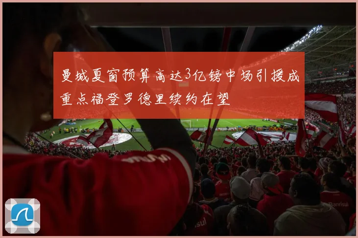 曼城夏窗预算高达3亿镑中场引援成重点福登罗德里续约在望
