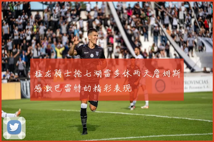 猛龙骑士抢七湖雷多休两天詹姆斯感激巴雷特的精彩表现