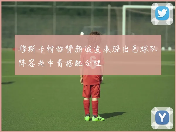 穆斯卡特称赞颜骏凌表现出色球队阵容老中青搭配合理