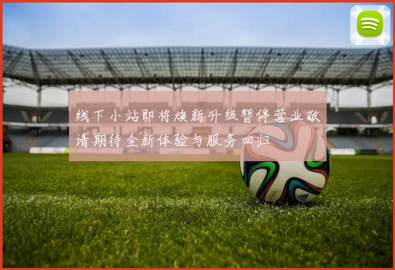 线下小站即将焕新升级暂停营业敬请期待全新体验与服务回归