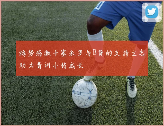 梅努感激卡塞米罗与B费的支持立志助力青训小将成长