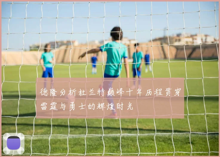 德隆分析杜兰特巅峰十年历程贯穿雷霆与勇士的辉煌时光
