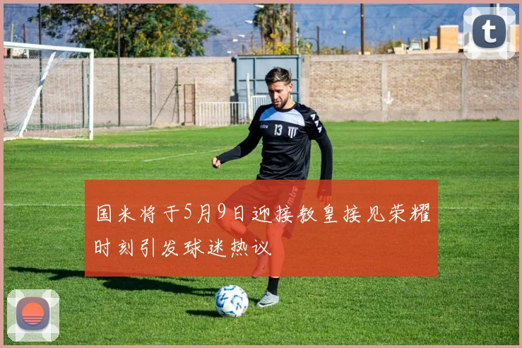国米将于5月9日迎接教皇接见荣耀时刻引发球迷热议