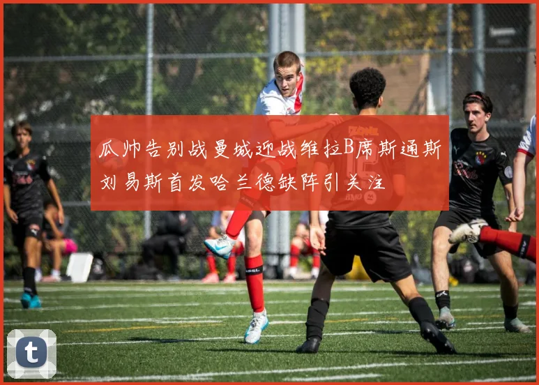 瓜帅告别战曼城迎战维拉B席斯通斯刘易斯首发哈兰德缺阵引关注