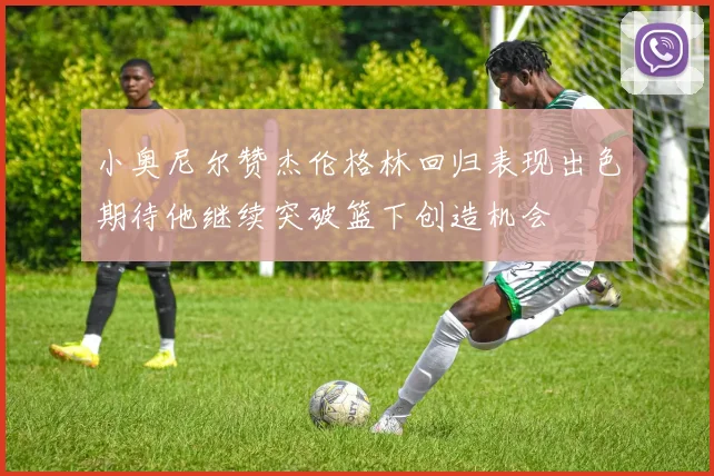 小奥尼尔赞杰伦格林回归表现出色期待他继续突破篮下创造机会