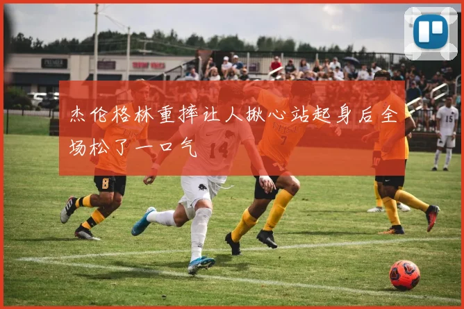 杰伦格林重摔让人揪心站起身后全场松了一口气